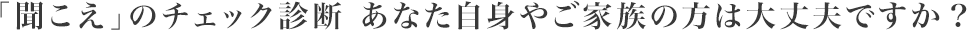 「聞こえ」のチェック診断 あなた自身やご家族の方は大丈夫ですか?